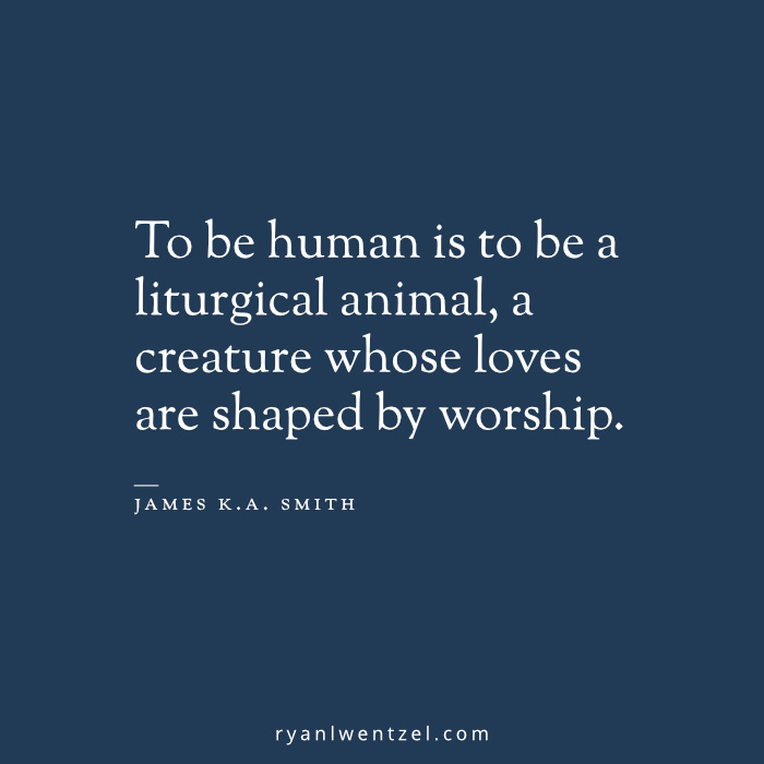 "To be human is to be a liturgical animal, a creature whose loves are shaped by worship (James K.A. Smith)."